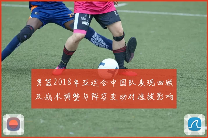 男篮2018年亚运会中国队表现回顾及战术调整与阵容变动对选拔影响