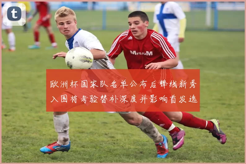 欧洲杯国家队名单公布后锋线新秀入围将考验替补深度并影响首发选择