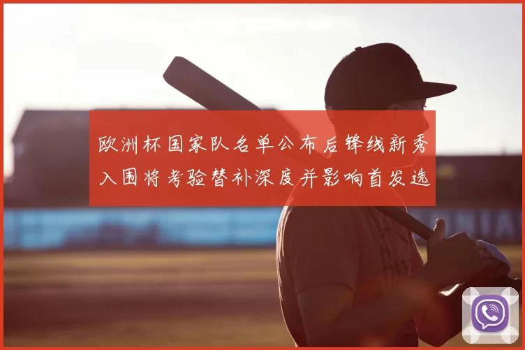 欧洲杯国家队名单公布后锋线新秀入围将考验替补深度并影响首发选择