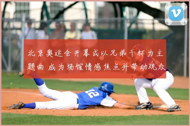 北京奥运会开幕式以兄弟干杯为主题曲 成为场馆情感焦点并带动观众共鸣