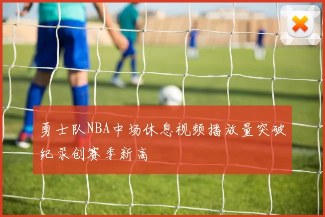 勇士队NBA中场休息视频播放量突破纪录创赛季新高