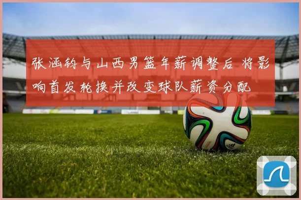 张涵钧与山西男篮年薪调整后 将影响首发轮换并改变球队薪资分配