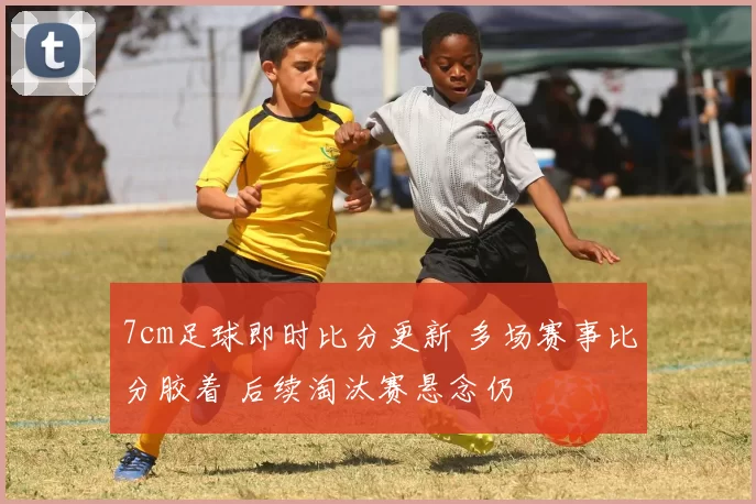 7cm足球即时比分更新 多场赛事比分胶着 后续淘汰赛悬念仍
