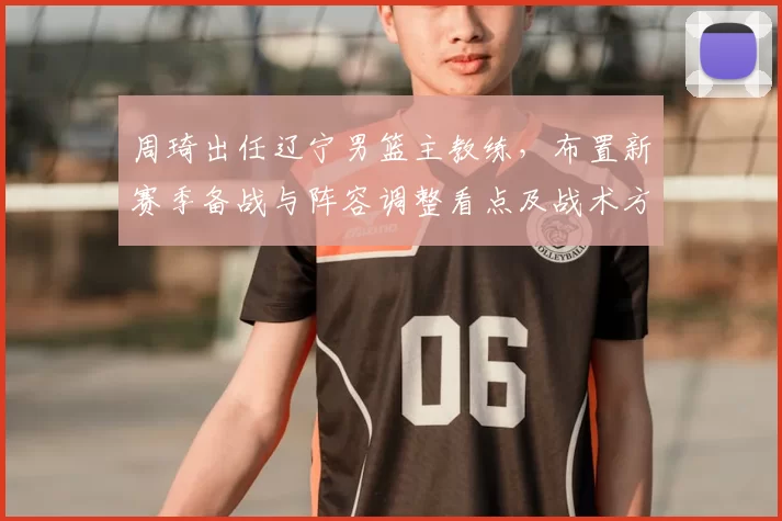 周琦出任辽宁男篮主教练，布置新赛季备战与阵容调整看点及战术方向