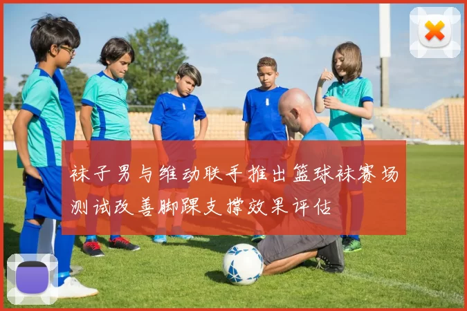 袜子男与维动联手推出篮球袜赛场测试改善脚踝支撑效果评估