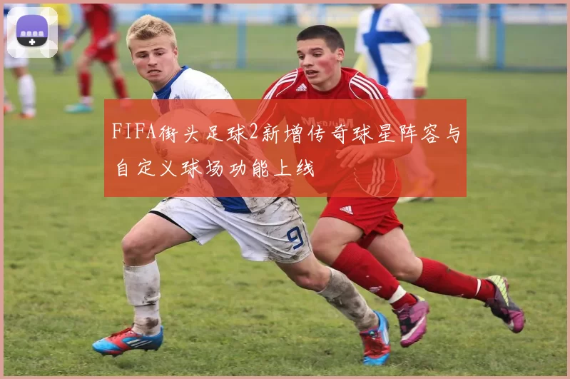 FIFA街头足球2新增传奇球星阵容与自定义球场功能上线