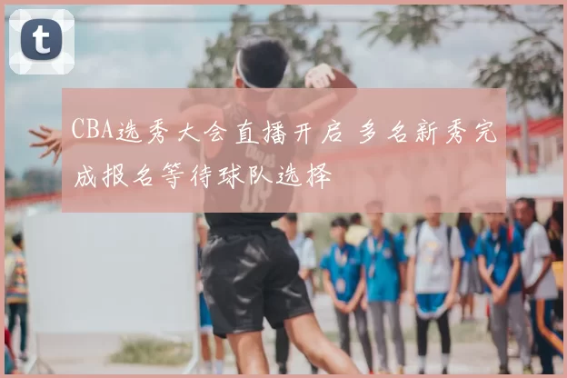 CBA选秀大会直播开启 多名新秀完成报名等待球队选择