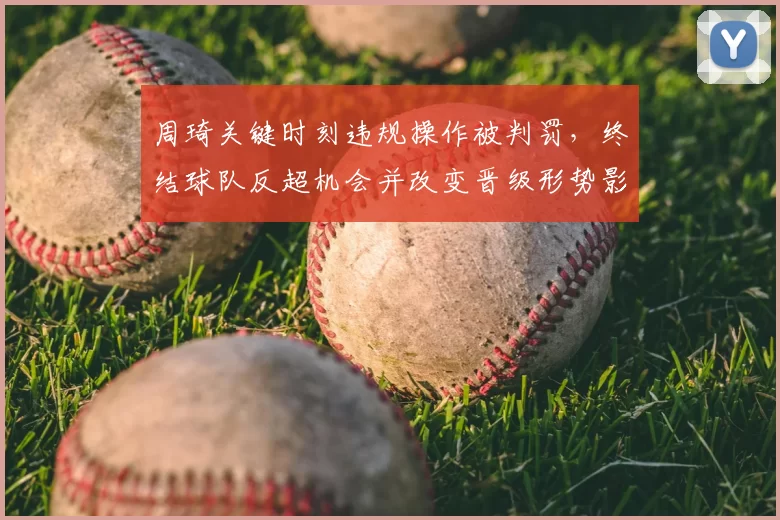 周琦关键时刻违规操作被判罚，终结球队反超机会并改变晋级形势影响赛后战术布置