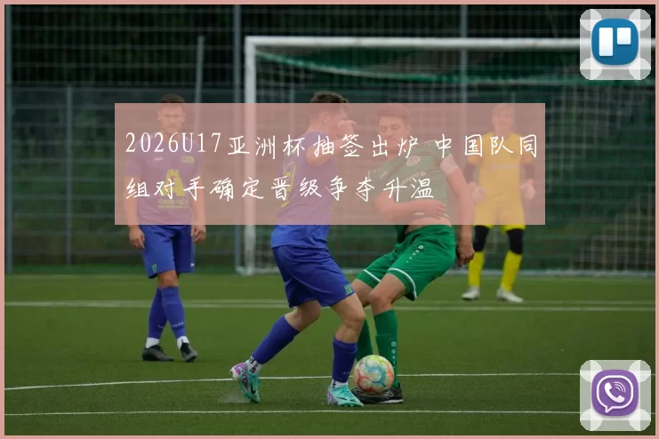 2026U17亚洲杯抽签出炉 中国队同组对手确定晋级争夺升温