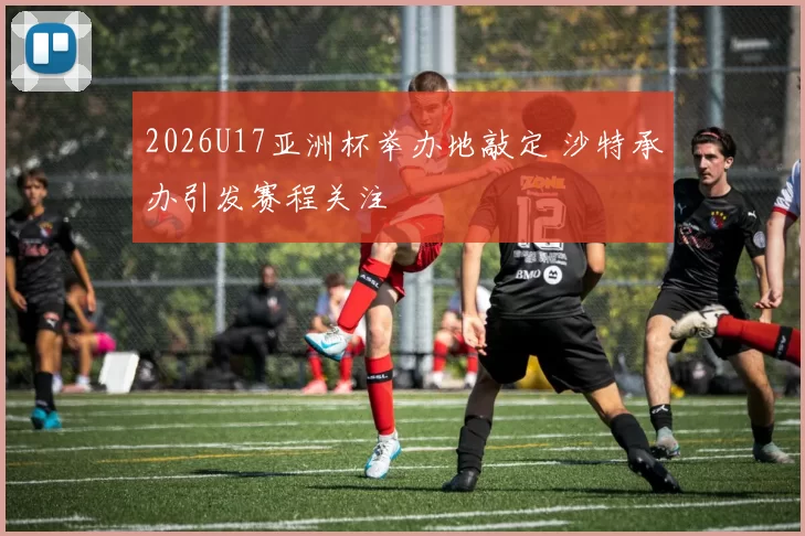 2026U17亚洲杯举办地敲定 沙特承办引发赛程关注