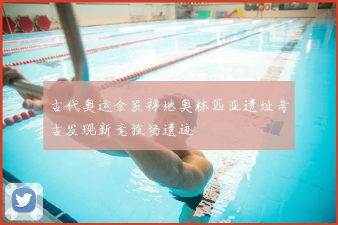 古代奥运会发祥地奥林匹亚遗址考古发现新竞技场遗迹