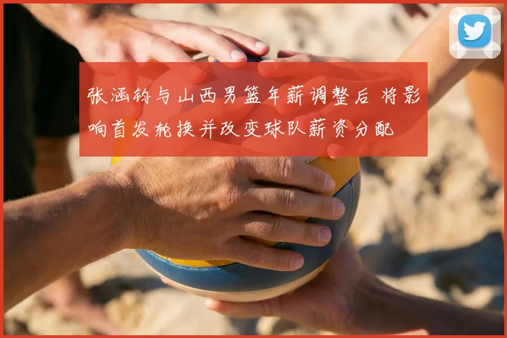 张涵钧与山西男篮年薪调整后 将影响首发轮换并改变球队薪资分配