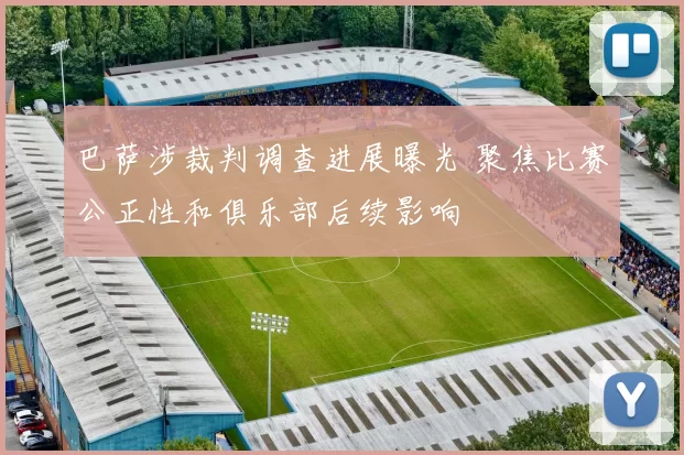 巴萨涉裁判调查进展曝光 聚焦比赛公正性和俱乐部后续影响