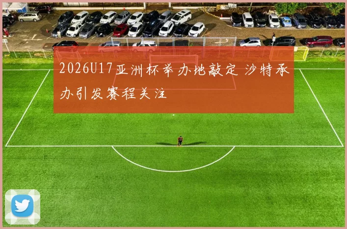 2026U17亚洲杯举办地敲定 沙特承办引发赛程关注