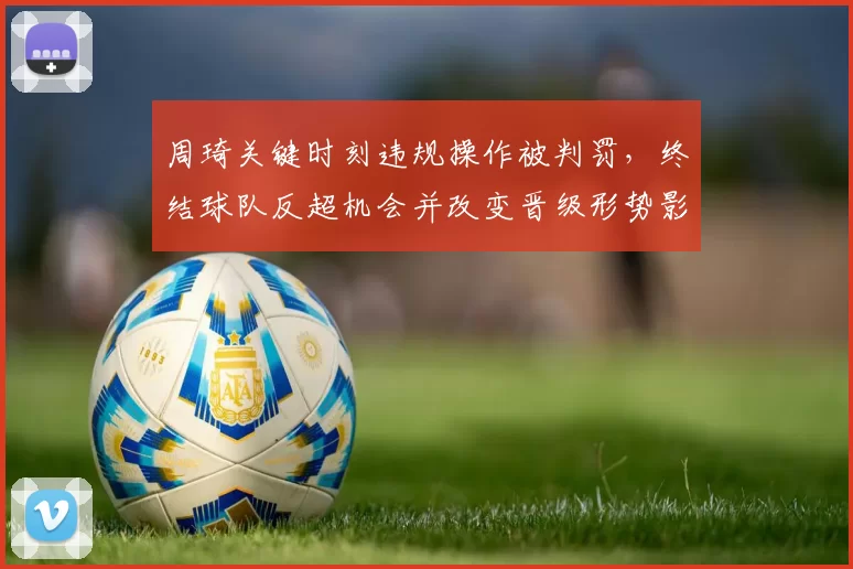 周琦关键时刻违规操作被判罚，终结球队反超机会并改变晋级形势影响赛后战术布置