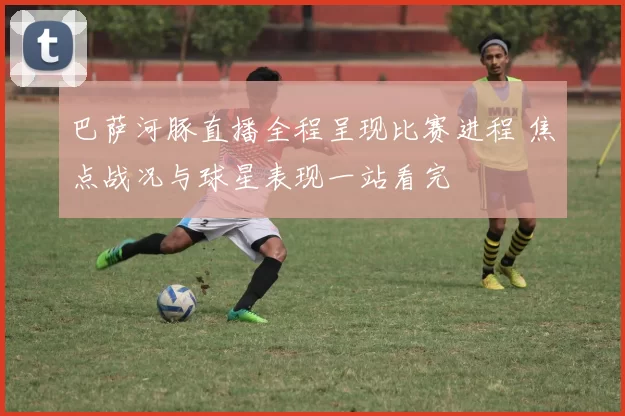 巴萨河豚直播全程呈现比赛进程 焦点战况与球星表现一站看完