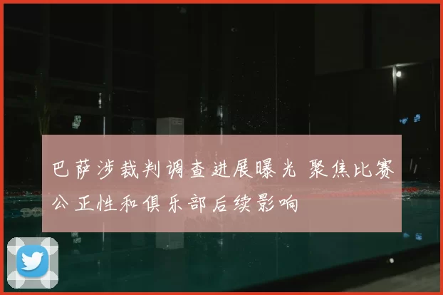 巴萨涉裁判调查进展曝光 聚焦比赛公正性和俱乐部后续影响