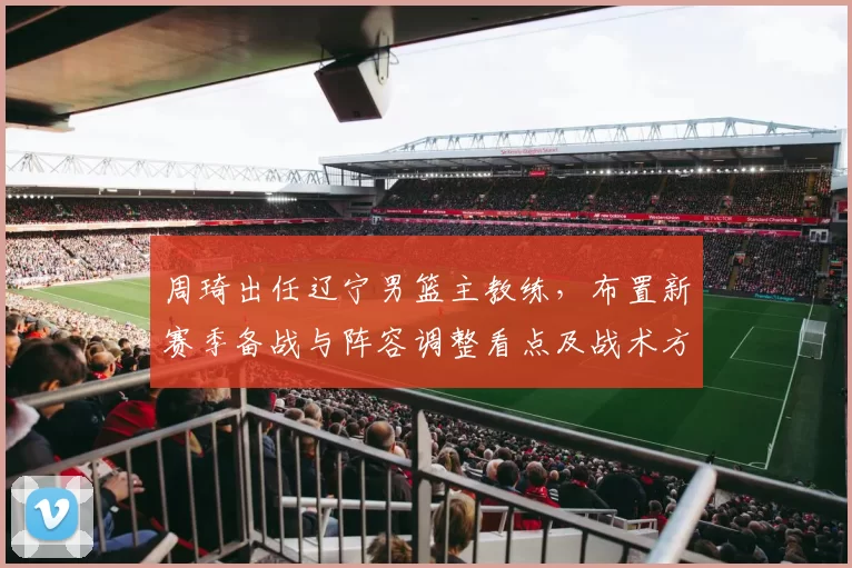 周琦出任辽宁男篮主教练，布置新赛季备战与阵容调整看点及战术方向