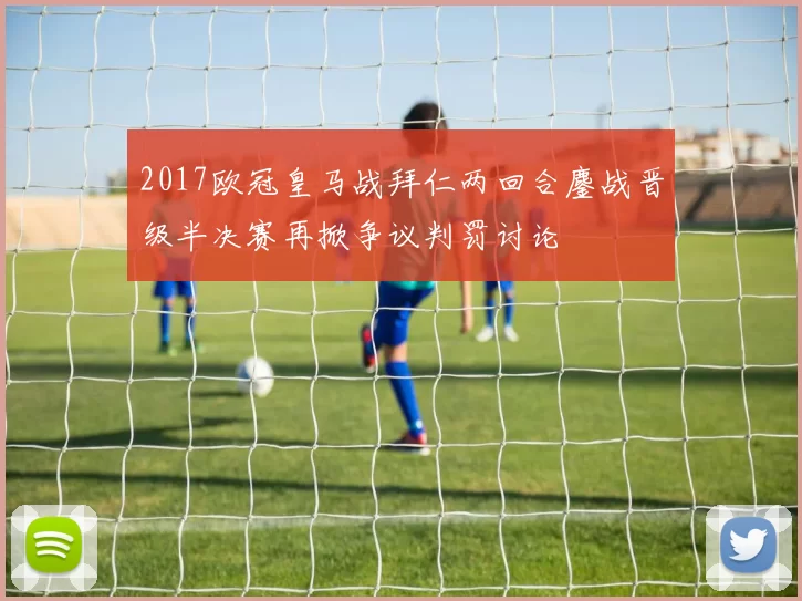 2017欧冠皇马战拜仁两回合鏖战晋级半决赛再掀争议判罚讨论