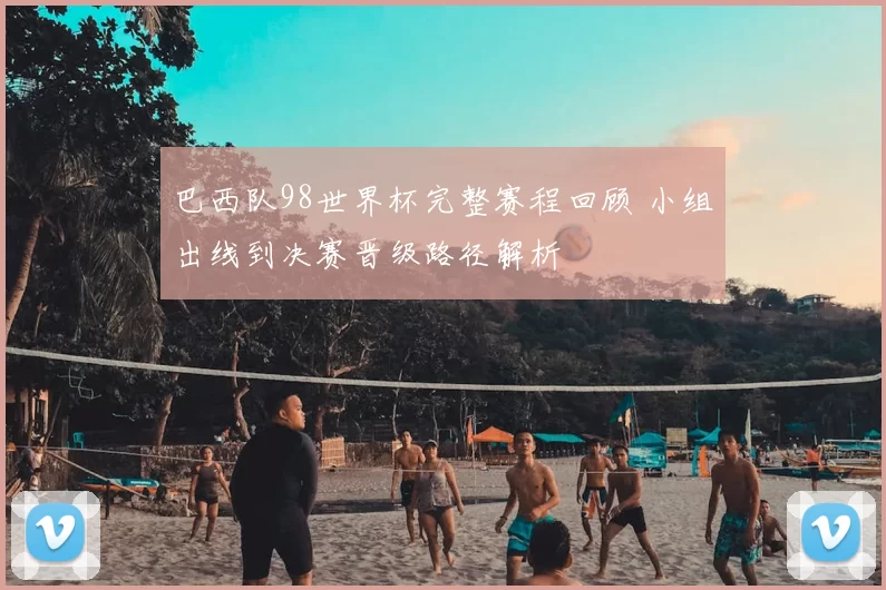 巴西队98世界杯完整赛程回顾 小组出线到决赛晋级路径解析
